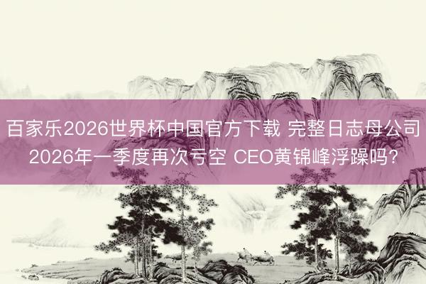 百家乐2026世界杯中国官方下载 完整日志母公司2026年一季度再次亏空 CEO黄锦峰浮躁吗?