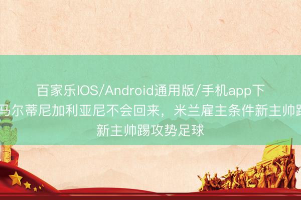 百家乐IOS/Android通用版/手机app下载 米体:马尔蒂尼加利亚尼不会回来,米兰雇主条件新主帅踢攻势足球
