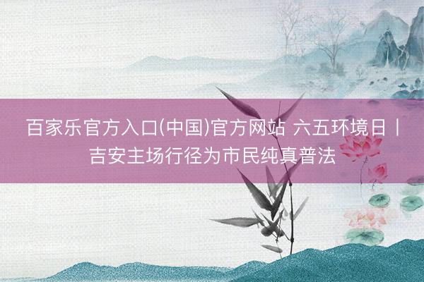 百家乐官方入口(中国)官方网站 六五环境日丨吉安主场行径为市民纯真普法