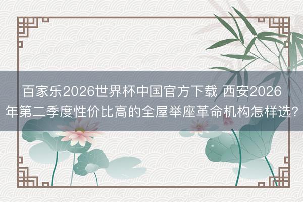 百家乐2026世界杯中国官方下载 西安2026年第二季度性价比高的全屋举座革命机构怎样选?