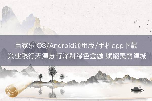 百家乐IOS/Android通用版/手机app下载 兴业银行天津分行深耕绿色金融 赋能美丽津城