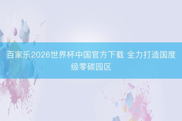 百家乐2026世界杯中国官方下载 全力打造国度级零碳园区