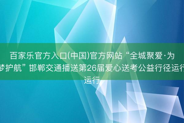 百家乐官方入口(中国)官方网站 “全城聚爱·为梦护航” 邯郸交通播送第26届爱心送考公益行径运行
