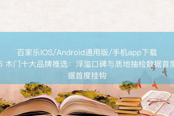 百家乐IOS/Android通用版/手机app下载 2026 木门十大品牌推选:浮滥口碑与质地抽检数据首度挂钩
