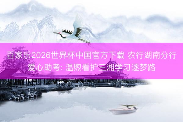 百家乐2026世界杯中国官方下载 农行湖南分行爱心助考: 温
