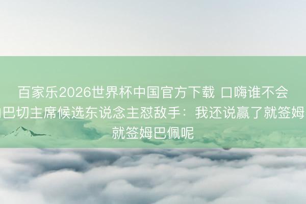 百家乐2026世界杯中国官方下载 口嗨谁不会？费内巴切主席候选东说念主怼敌手：我还说赢了就签姆巴佩呢