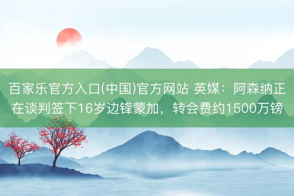 百家乐官方入口(中国)官方网站 英媒：阿森纳正在谈判签下16岁边锋蒙加，转会费约1500万镑