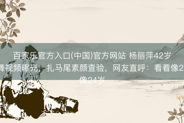 百家乐官方入口(中国)官方网站 杨丽萍42岁练舞视频曝光，扎马尾素颜查验，网友直呼：看着像24岁