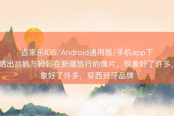 百家乐IOS/Android通用版/手机app下载 杨振宁助理晒出翁帆与姆妈在新疆旅行的像片，现象好了许多，穿西班牙品牌