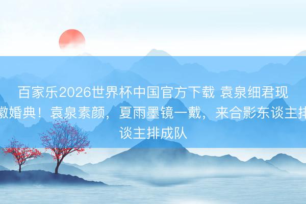 百家乐2026世界杯中国官方下载 袁泉细君现身安徽婚典！袁泉素颜，夏雨墨镜一戴，来合影东谈主排成队