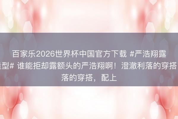 百家乐2026世界杯中国官方下载 #严浩翔露额头造型# 谁能拒却露额头的严浩翔啊!澄澈利落的穿搭,配上
