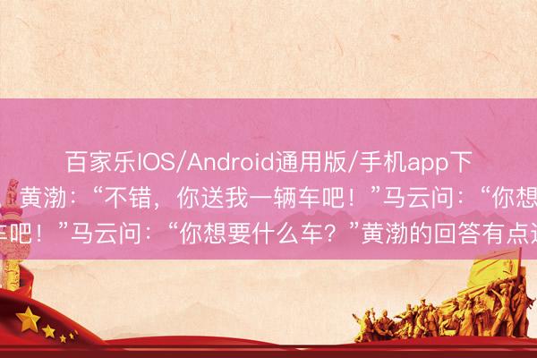 百家乐IOS/Android通用版/手机app下载 马云想让黄渤免费代言，黄渤：“不错，你送我一辆车吧！”马云问：“你想要什么车？”黄渤的回答有点道理