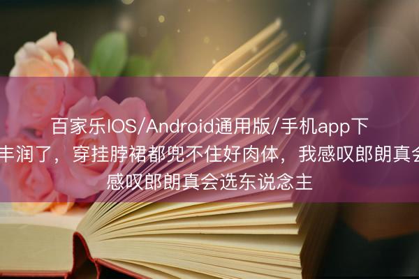 百家乐IOS/Android通用版/手机app下载 “吉娜”太丰润了，穿挂脖裙都兜不住好肉体，我感叹郎朗真会选东说念主