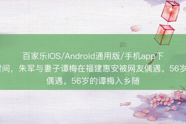 百家乐IOS/Android通用版/手机app下载 五一假期时间，朱军与妻子谭梅在福建惠安被网友偶遇。56岁的谭梅入乡随
