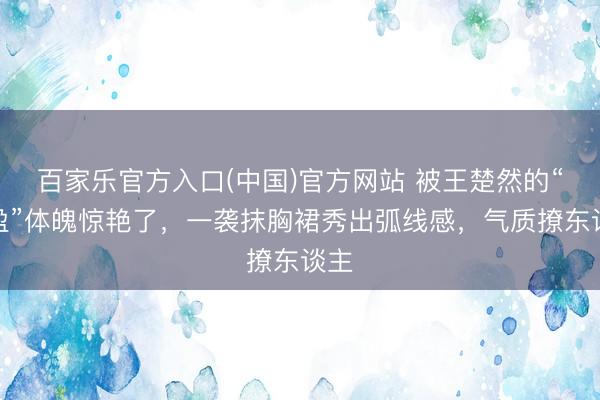 百家乐官方入口(中国)官方网站 被王楚然的“满盈”体魄惊艳了,一袭抹胸裙秀出弧线感,气质撩东谈主