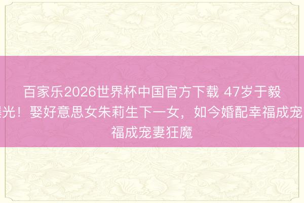 百家乐2026世界杯中国官方下载 47岁于毅现状曝光!娶好意思女朱莉生下一女,如今婚配幸福成宠妻狂魔
