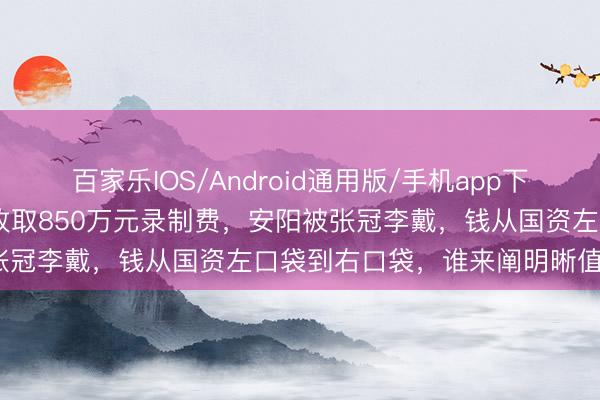 百家乐IOS/Android通用版/手机app下载 《奔波吧》向地方文旅收取850万元录制费，安阳被张冠李戴，钱从国资左口袋到右口袋，谁来阐明晰值不值？