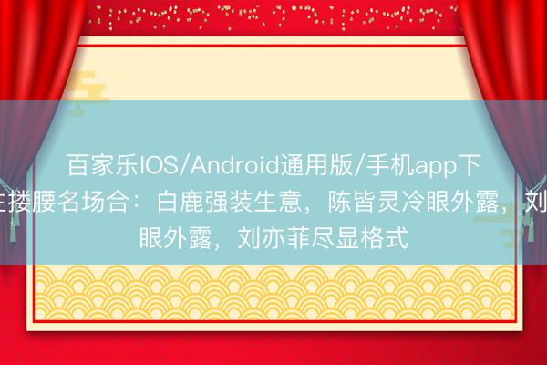 百家乐IOS/Android通用版/手机app下载 女星被金主搂腰名场合：白鹿强装生意，陈皆灵冷眼外露，刘亦菲尽显格式