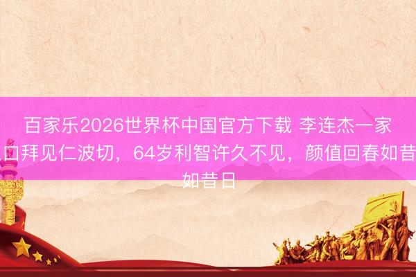 百家乐2026世界杯中国官方下载 李连杰一家三口拜见仁波切，64岁利智许久不见，颜值回春如昔日