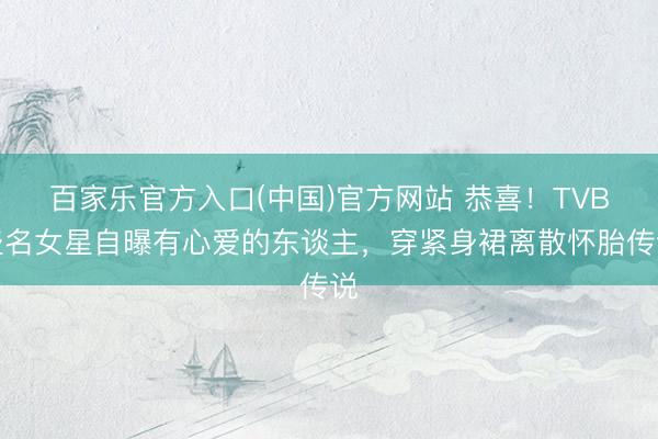 百家乐官方入口(中国)官方网站 恭喜！TVB盛名女星自曝有心爱的东谈主，穿紧身裙离散怀胎传说