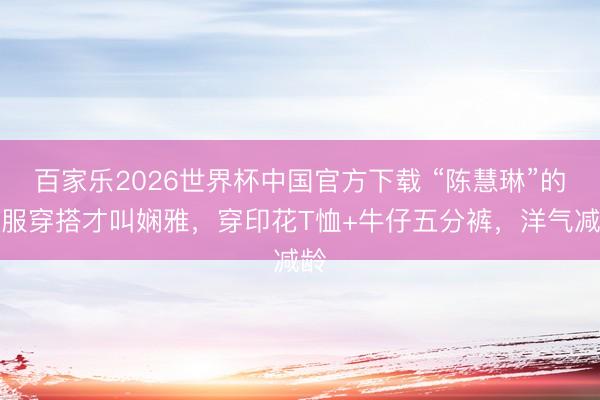 百家乐2026世界杯中国官方下载 “陈慧琳”的私服穿搭才叫娴雅，穿印花T恤+牛仔五分裤，洋气减龄