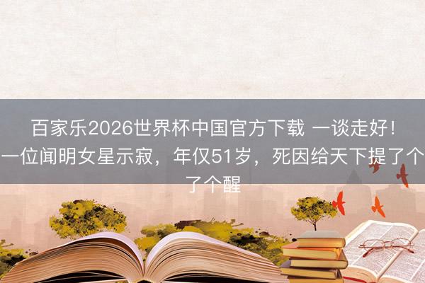 百家乐2026世界杯中国官方下载 一谈走好！又一位闻明女星示寂，年仅51岁，死因给天下提了个醒