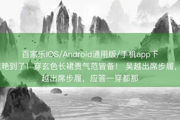 百家乐IOS/Android通用版/手机app下载 又被吴越惊艳到了！穿玄色长裙贵气范皆备！ 吴越出席步履，应答一穿都那