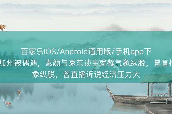 百家乐IOS/Android通用版/手机app下载 何洁好意思国加州被偶遇，素颜与家东谈主就餐气象纵脱，曾直播诉说经济压力大