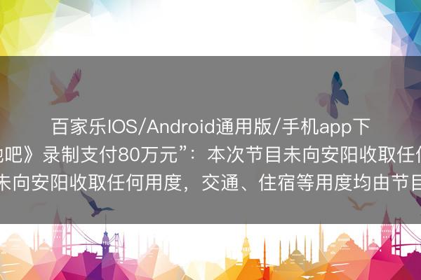 百家乐IOS/Android通用版/手机app下载 河南安阳陈诉“为《驱驰吧》录制支付80万元”：本次节目未向安阳收取任何用度，交通、住宿等用度均由节目组自行承担