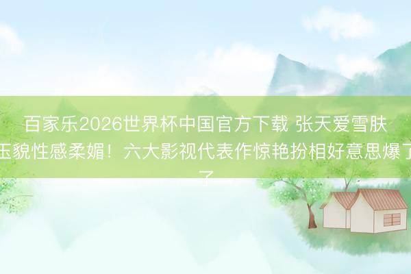 百家乐2026世界杯中国官方下载 张天爱雪肤玉貌性感柔媚！六大影视代表作惊艳扮相好意思爆了