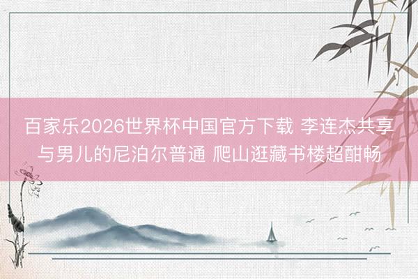 百家乐2026世界杯中国官方下载 李连杰共享与男儿的尼泊尔普通 爬山逛藏书楼超酣畅