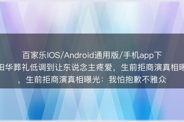 百家乐IOS/Android通用版/手机app下载 6东说念主送行!田华葬礼低调到让东说念主疼爱,生前拒商演真相曝光:我怕抱歉不雅众