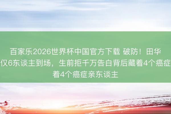 百家乐2026世界杯中国官方下载 破防！田华葬礼现场仅6东谈主到场，生前拒千万告白背后藏着4个癌症亲东谈主