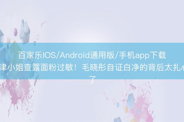百家乐IOS/Android通用版/手机app下载 天津小姐查露面粉过敏！毛晓彤自证白净的背后太扎心了