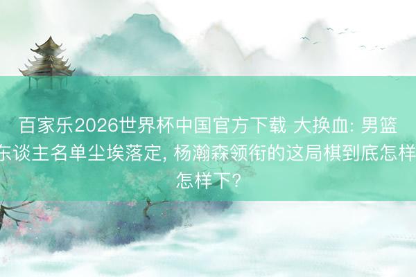百家乐2026世界杯中国官方下载 大换血: 男篮17东谈主名单尘埃落定， 杨瀚森领衔的这局棋到底怎样下?