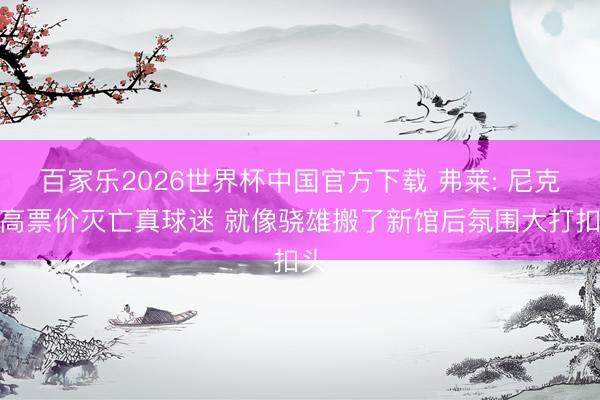 百家乐2026世界杯中国官方下载 弗莱: 尼克斯高票价灭亡真球迷 就像骁雄搬了新馆后氛围大打扣头