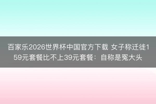百家乐2026世界杯中国官方下载 女子称迁徙159元套餐比不上39元套餐:自称是冤大头