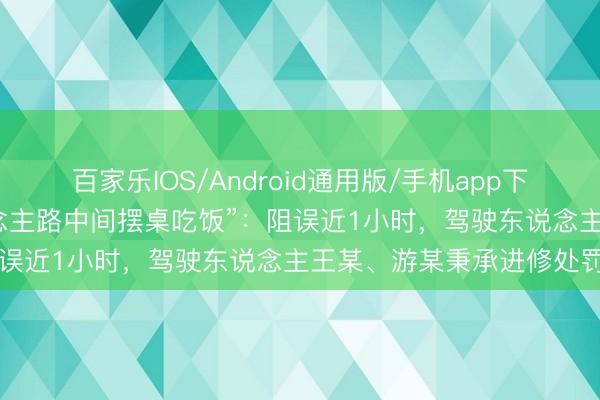 百家乐IOS/Android通用版/手机app下载 江苏警方通报“5东说念主路中间摆桌吃饭”：阻误近1小时，驾驶东说念主王某、游某秉承进修处罚