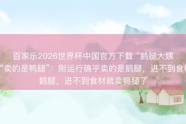 百家乐2026世界杯中国官方下载 “鹅腿大姨”谈歉，回答“卖的是鸭腿”：刚运行确乎卖的是鹅腿，进不到食材就卖鸭腿了