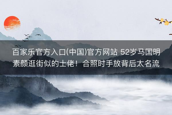 百家乐官方入口(中国)官方网站 52岁马国明素颜逛街似的士佬！合照时手放背后太名流