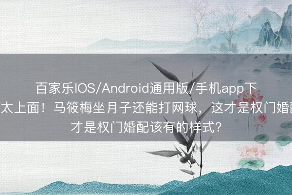 百家乐IOS/Android通用版/手机app下载 汪小菲宠妻太上面！马筱梅坐月子还能打网球，这才是权门婚配该有的样式？