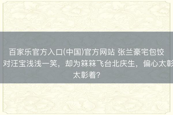 百家乐官方入口(中国)官方网站 张兰豪宅包饺子！对汪宝浅浅一笑，却为箖箖飞台北庆生，偏心太彰着？