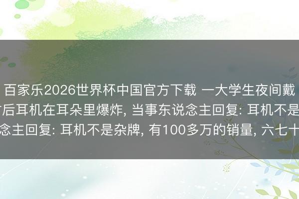 百家乐2026世界杯中国官方下载 一大学生夜间戴耳机入睡， 一个多小时后耳机在耳朵里爆炸， 当事东说念主回复: 耳机不是杂牌， 有100多万的销量， 六七十块钱