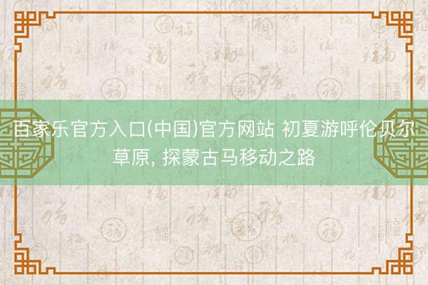 百家乐官方入口(中国)官方网站 初夏游呼伦贝尔草原， 探蒙古马移动之路