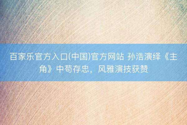 百家乐官方入口(中国)官方网站 孙浩演绎《主角》中苟存忠，风雅演技获赞