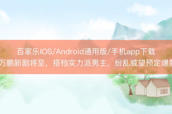 百家乐IOS/Android通用版/手机app下载 万鹏新剧将至，搭档实力派男主，纷乱威望预定爆款