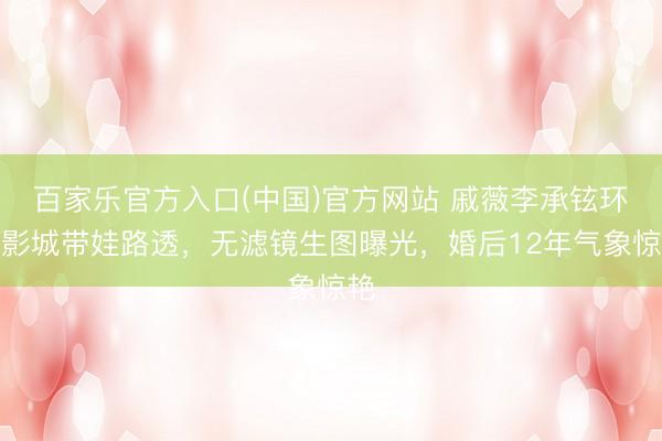 百家乐官方入口(中国)官方网站 戚薇李承铉环球影城带娃路透，无滤镜生图曝光，婚后12年气象惊艳