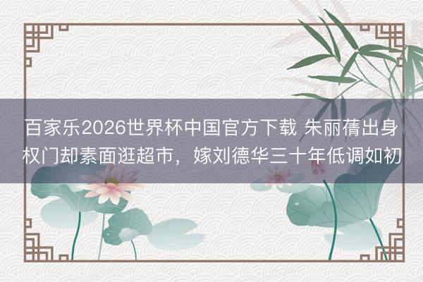 百家乐2026世界杯中国官方下载 朱丽蒨出身权门却素面逛超市，嫁刘德华三十年低调如初