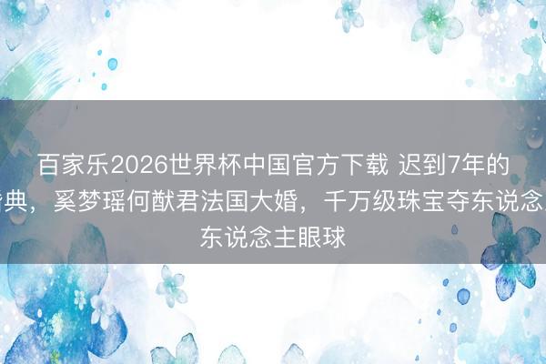 百家乐2026世界杯中国官方下载 迟到7年的朱门婚典，奚梦瑶何猷君法国大婚，千万级珠宝夺东说念主眼球