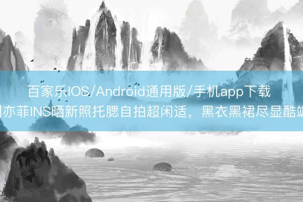 百家乐IOS/Android通用版/手机app下载 刘亦菲INS晒新照托腮自拍超闲适，黑衣黑裙尽显酷飒！
